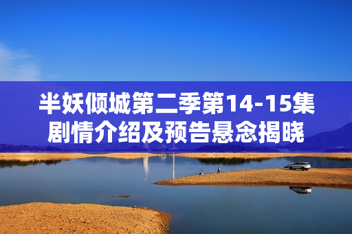 半妖倾城第二季第14-15集剧情介绍及预告悬念揭晓