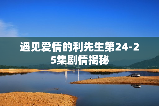 遇见爱情的利先生第24-25集剧情揭秘 遇见爱情的利先生第24-25集剧情揭秘