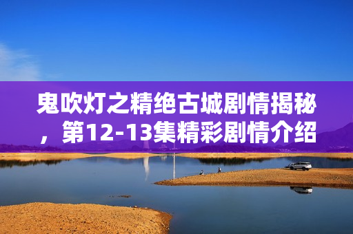 鬼吹灯之精绝古城剧情揭秘,第12-13集精彩剧情介绍 鬼吹灯之精绝古城剧情揭秘,第12-13集精彩剧情介绍