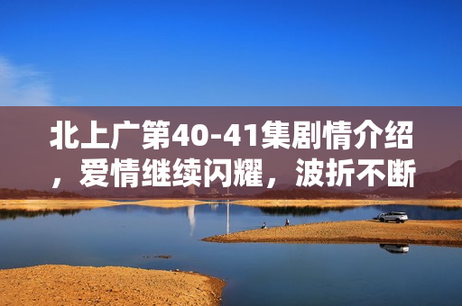 北上广第40-41集剧情介绍，爱情继续闪耀，波折不断