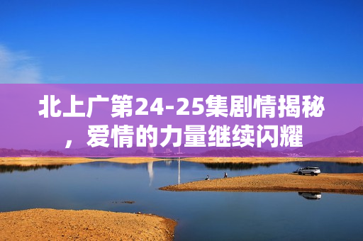 北上广第24-25集剧情揭秘,爱情的力量继续闪耀 北上广第24-25集剧情揭秘,爱情的力量继续闪耀