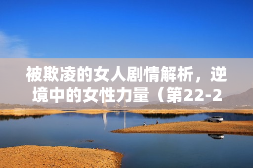 被欺凌的女人剧情解析，逆境中的女性力量（第22-25集剧情介绍）