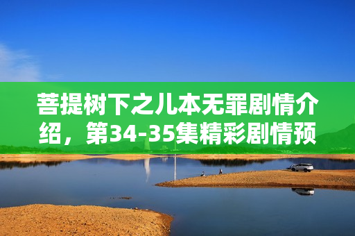 菩提树下之儿本无罪剧情介绍，第34-35集精彩剧情预告与回顾