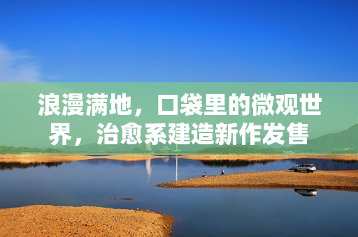 浪漫满地,口袋里的微观世界,治愈系建造新作发售 浪漫满地,口袋里的微观世界,治愈系建造新作发售