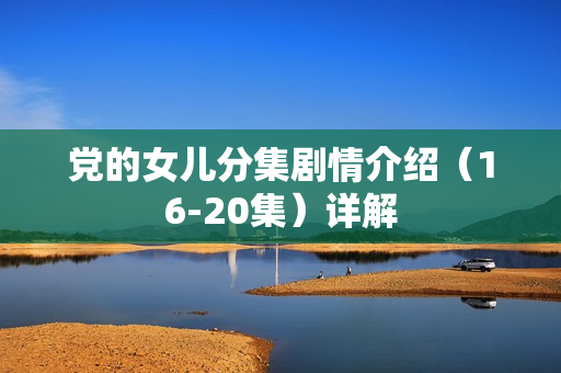 党的女儿分集剧情介绍(16-20集)详解 党的女儿分集剧情介绍(16-20集)详解
