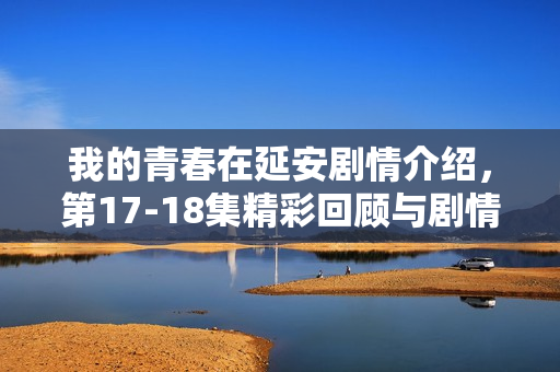 我的青春在延安剧情介绍，第17-18集精彩回顾与剧情发展展望