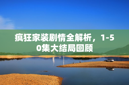 疯狂家装剧情全解析,1-50集大结局回顾 疯狂家装剧情全解析,1-50集大结局回顾