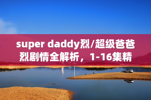 super daddy烈/超级爸爸烈剧情全解析，1-16集精彩瞬间及大结局回顾