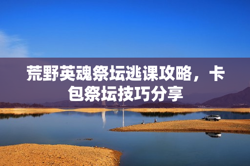 荒野英魂祭坛逃课攻略,卡包祭坛技巧分享 荒野英魂祭坛逃课攻略,卡包祭坛技巧分享