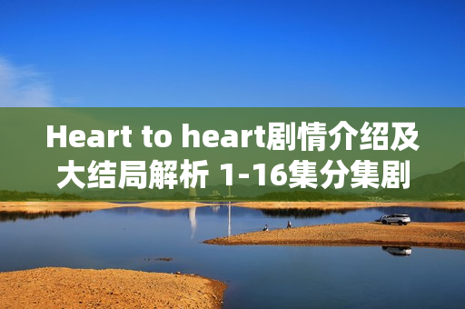 Heart to heart剧情介绍及大结局解析 1-16集分集剧情回顾