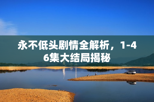 永不低头剧情全解析,1-46集大结局揭秘 永不低头剧情全解析,1-46集大结局揭秘