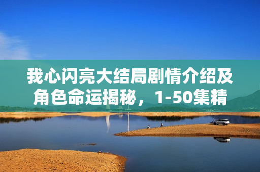 我心闪亮大结局剧情介绍及角色命运揭秘,1-50集精彩回顾与结局揭秘 我心闪亮大结局剧情介绍及角色命运揭秘,1-50集精彩回顾与结局揭秘