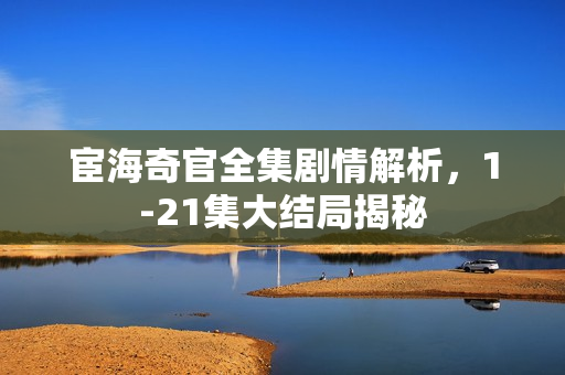 宦海奇官全集剧情解析，1-21集大结局揭秘