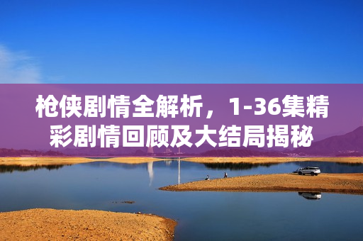 枪侠剧情全解析，1-36集精彩剧情回顾及大结局揭秘