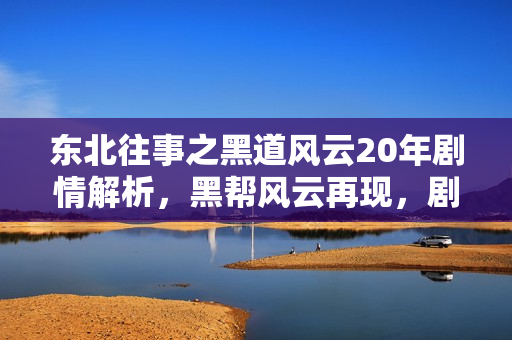 东北往事之黑道风云20年剧情解析，黑帮风云再现，剧情介绍及大结局揭秘