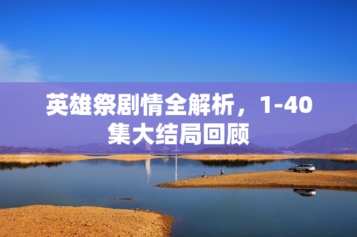 英雄祭剧情全解析,1-40集大结局回顾 英雄祭剧情全解析,1-40集大结局回顾