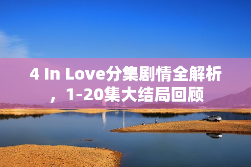 4 In Love分集剧情全解析，1-20集大结局回顾