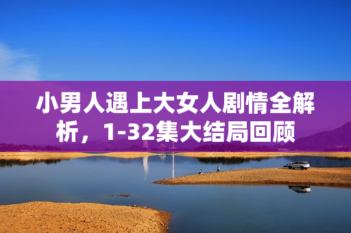 小男人遇上大女人剧情全解析，1-32集大结局回顾