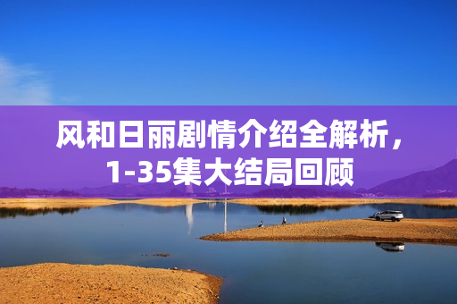 风和日丽剧情介绍全解析，1-35集大结局回顾