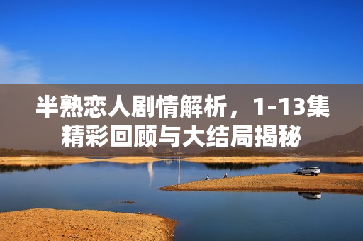 半熟恋人剧情解析，1-13集精彩回顾与大结局揭秘