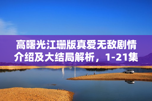 高曙光江珊版真爱无敌剧情介绍及大结局解析，1-21集分集剧情回顾