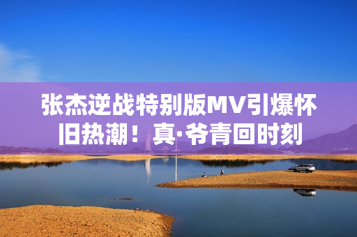 张杰逆战特别版MV引爆怀旧热潮！真·爷青回时刻