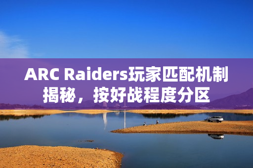 ARC Raiders玩家匹配机制揭秘,按好战程度分区 ARC Raiders玩家匹配机制揭秘,按好战程度分区