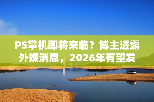 PS掌机即将来临？博主透露外媒消息，2026年有望发布新动态
