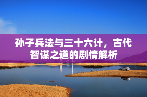 孙子兵法与三十六计，古代智谋之道的剧情解析