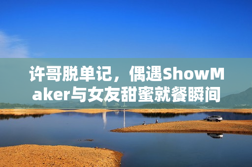 许哥脱单记，偶遇ShowMaker与女友甜蜜就餐瞬间