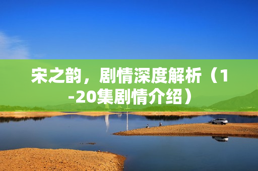 宋之韵，剧情深度解析（1-20集剧情介绍）