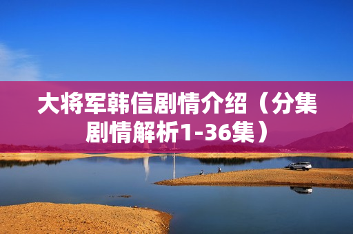 大将军韩信剧情介绍（分集剧情解析1-36集）