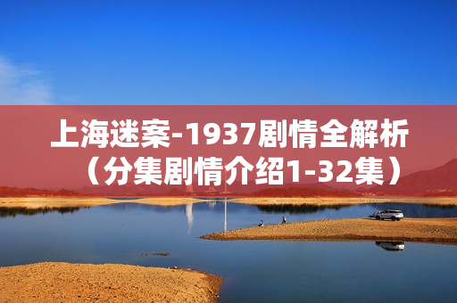 上海迷案-1937剧情全解析（分集剧情介绍1-32集）