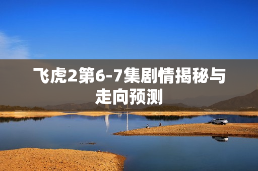 飞虎2第6-7集剧情揭秘与走向预测