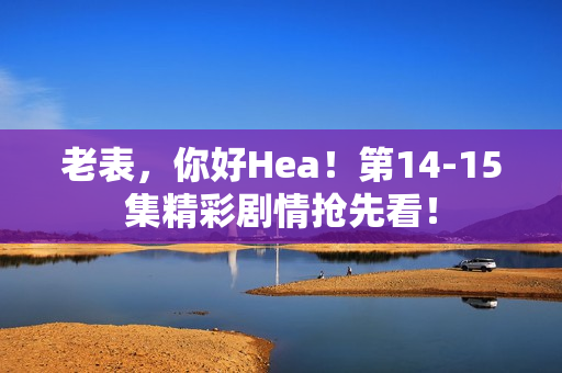 老表，你好Hea！第14-15集精彩剧情抢先看！