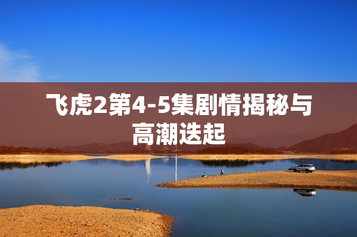 飞虎2第4-5集剧情揭秘与高潮迭起