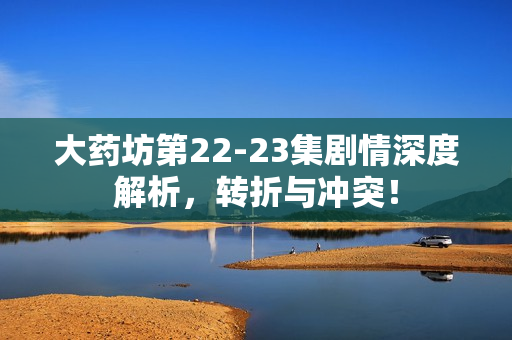 大药坊第22-23集剧情深度解析，转折与冲突！