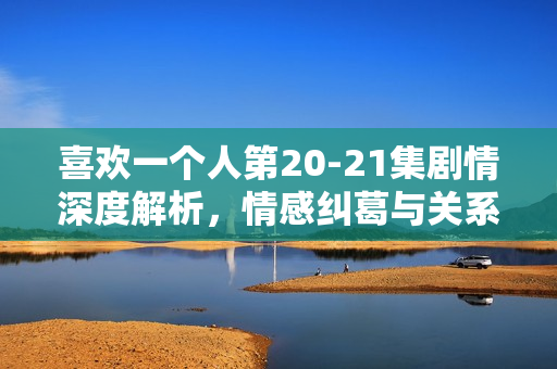喜欢一个人第20-21集剧情深度解析，情感纠葛与关系进展揭秘