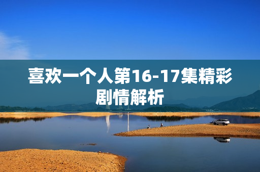 喜欢一个人第16-17集精彩剧情解析 喜欢一个人第16-17集精彩剧情解析