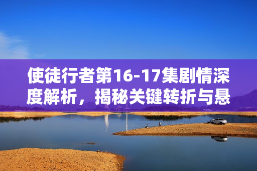 使徒行者第16-17集剧情深度解析，揭秘关键转折与悬念重重