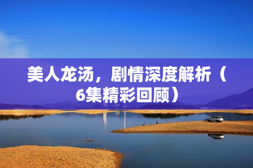 美人龙汤，剧情深度解析（6集精彩回顾）