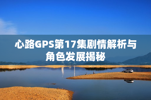 心路GPS第17集剧情解析与角色发展揭秘 心路GPS第17集剧情解析与角色发展揭秘