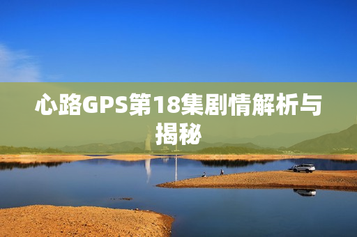 心路GPS第18集剧情解析与揭秘