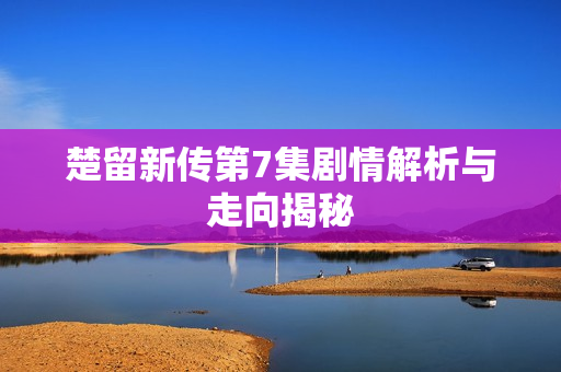 楚留新传第7集剧情解析与走向揭秘