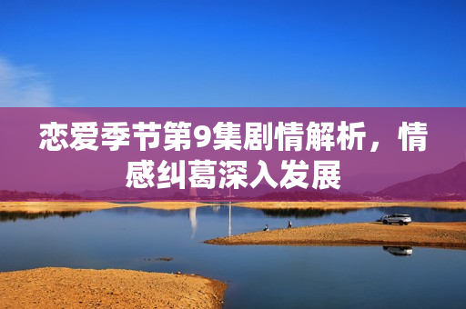 恋爱季节第9集剧情解析，情感纠葛深入发展
