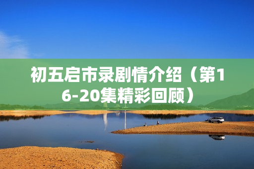 初五启市录剧情介绍(第16-20集精彩回顾) 初五启市录剧情介绍(第16-20集精彩回顾)