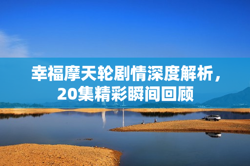 幸福摩天轮剧情深度解析，20集精彩瞬间回顾