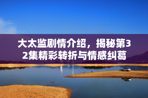 大太监剧情介绍，揭秘第32集精彩转折与情感纠葛