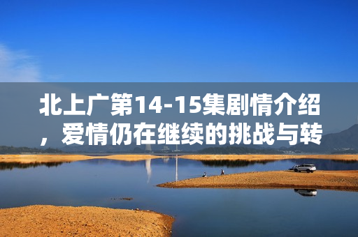 北上广第14-15集剧情介绍，爱情仍在继续的挑战与转折
