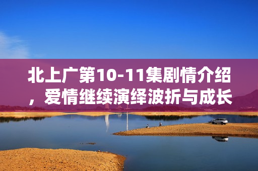 北上广第10-11集剧情介绍，爱情继续演绎波折与成长